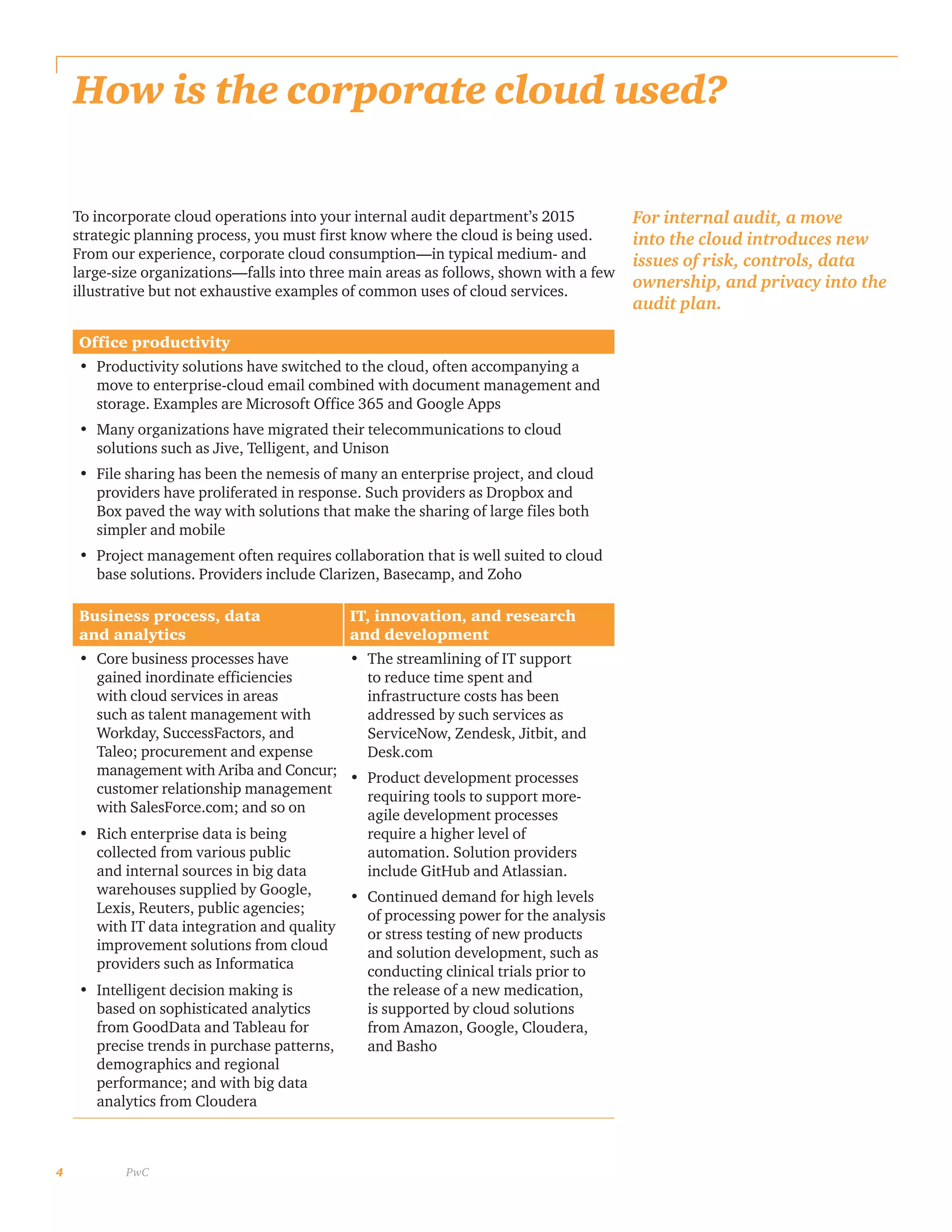 4 PwC
How is the corporate cloud used?
To incorporate cloud operations into your internal audit department’s 2015
strategic planning process, you must first know where the cloud is being used.
From our experience, corporate cloud consumption—in typical medium- and
large-size organizations—falls into three main areas as follows, shown with a few
illustrative but not exhaustive examples of common uses of cloud services.
For internal audit, a move
into the cloud introduces new
issues of risk, controls, data
ownership, and privacy into the
audit plan.
Office productivity
•	 Productivity solutions have switched to the cloud, often accompanying a
move to enterprise-cloud email combined with document management and
storage. Examples are Microsoft Office 365 and Google Apps
•	 Many organizations have migrated their telecommunications to cloud
solutions such as Jive, Telligent, and Unison
•	 File sharing has been the nemesis of many an enterprise project, and cloud
providers have proliferated in response. Such providers as Dropbox and
Box paved the way with solutions that make the sharing of large files both
simpler and mobile
•	 Project management often requires collaboration that is well suited to cloud
base solutions. Providers include Clarizen, Basecamp, and Zoho
Business process, data
and analytics
IT, innovation, and research
and development
•	 Core business processes have
gained inordinate efficiencies
with cloud services in areas
such as talent management with
Workday, SuccessFactors, and
Taleo; procurement and expense
management with Ariba and Concur;
customer relationship management
with SalesForce.com; and so on
•	 Rich enterprise data is being
collected from various public
and internal sources in big data
warehouses supplied by Google,
Lexis, Reuters, public agencies;
with IT data integration and quality
improvement solutions from cloud
providers such as Informatica
•	 Intelligent decision making is
based on sophisticated analytics
from GoodData and Tableau for
precise trends in purchase patterns,
demographics and regional
performance; and with big data
analytics from Cloudera
•	 The streamlining of IT support
to reduce time spent and
infrastructure costs has been
addressed by such services as
ServiceNow, Zendesk, Jitbit, and
Desk.com
•	 Product development processes
requiring tools to support more-
agile development processes
require a higher level of
automation. Solution providers
include GitHub and Atlassian.
•	 Continued demand for high levels
of processing power for the analysis
or stress testing of new products
and solution development, such as
conducting clinical trials prior to
the release of a new medication,
is supported by cloud solutions
from Amazon, Google, Cloudera,
and Basho
 