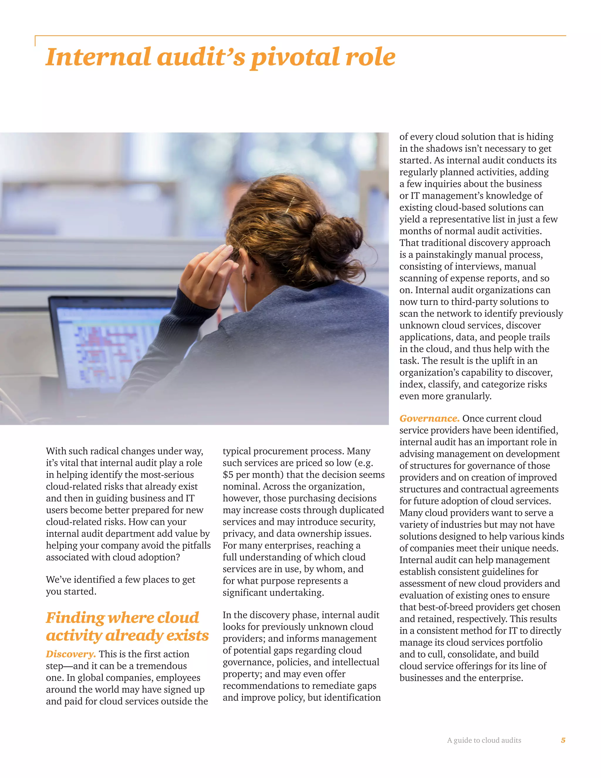 5A guide to cloud audits
Internal audit’s pivotal role
With such radical changes under way,
it’s vital that internal audit play a role
in helping identify the most-serious
cloud-related risks that already exist
and then in guiding business and IT
users become better prepared for new
cloud-related risks. How can your
internal audit department add value by
helping your company avoid the pitfalls
associated with cloud adoption?
We’ve identified a few places to get
you started.
Finding where cloud
activity already exists
Discovery. This is the first action
step—and it can be a tremendous
one. In global companies, employees
around the world may have signed up
and paid for cloud services outside the
typical procurement process. Many
such services are priced so low (e.g.
$5 per month) that the decision seems
nominal. Across the organization,
however, those purchasing decisions
may increase costs through duplicated
services and may introduce security,
privacy, and data ownership issues.
For many enterprises, reaching a
full understanding of which cloud
services are in use, by whom, and
for what purpose represents a
significant undertaking.
In the discovery phase, internal audit
looks for previously unknown cloud
providers; and informs management
of potential gaps regarding cloud
governance, policies, and intellectual
property; and may even offer
recommendations to remediate gaps
and improve policy, but identification
of every cloud solution that is hiding
in the shadows isn’t necessary to get
started. As internal audit conducts its
regularly planned activities, adding
a few inquiries about the business
or IT management’s knowledge of
existing cloud-based solutions can
yield a representative list in just a few
months of normal audit activities.
That traditional discovery approach
is a painstakingly manual process,
consisting of interviews, manual
scanning of expense reports, and so
on. Internal audit organizations can
now turn to third-party solutions to
scan the network to identify previously
unknown cloud services, discover
applications, data, and people trails
in the cloud, and thus help with the
task. The result is the uplift in an
organization’s capability to discover,
index, classify, and categorize risks
even more granularly.
Governance. Once current cloud
service providers have been identified,
internal audit has an important role in
advising management on development
of structures for governance of those
providers and on creation of improved
structures and contractual agreements
for future adoption of cloud services.
Many cloud providers want to serve a
variety of industries but may not have
solutions designed to help various kinds
of companies meet their unique needs.
Internal audit can help management
establish consistent guidelines for
assessment of new cloud providers and
evaluation of existing ones to ensure
that best-of-breed providers get chosen
and retained, respectively. This results
in a consistent method for IT to directly
manage its cloud services portfolio
and to cull, consolidate, and build
cloud service offerings for its line of
businesses and the enterprise.
 