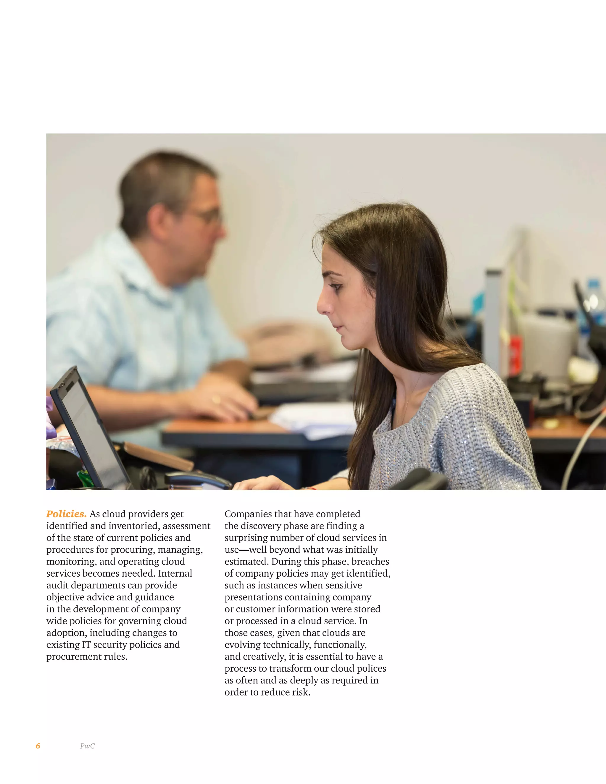 6 PwC
Policies. As cloud providers get
identified and inventoried, assessment
of the state of current policies and
procedures for procuring, managing,
monitoring, and operating cloud
services becomes needed. Internal
audit departments can provide
objective advice and guidance
in the development of company
wide policies for governing cloud
adoption, including changes to
existing IT security policies and
procurement rules.
Companies that have completed
the discovery phase are finding a
surprising number of cloud services in
use—well beyond what was initially
estimated. During this phase, breaches
of company policies may get identified,
such as instances when sensitive
presentations containing company
or customer information were stored
or processed in a cloud service. In
those cases, given that clouds are
evolving technically, functionally,
and creatively, it is essential to have a
process to transform our cloud polices
as often and as deeply as required in
order to reduce risk.
 