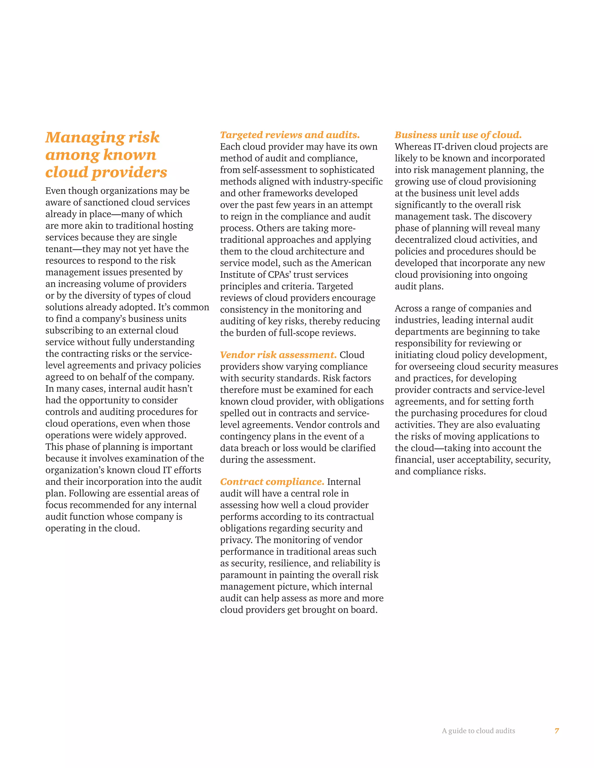 7A guide to cloud audits
Managing risk
among known
cloud providers
Even though organizations may be
aware of sanctioned cloud services
already in place—many of which
are more akin to traditional hosting
services because they are single
tenant—they may not yet have the
resources to respond to the risk
management issues presented by
an increasing volume of providers
or by the diversity of types of cloud
solutions already adopted. It’s common
to find a company’s business units
subscribing to an external cloud
service without fully understanding
the contracting risks or the service-
level agreements and privacy policies
agreed to on behalf of the company.
In many cases, internal audit hasn’t
had the opportunity to consider
controls and auditing procedures for
cloud operations, even when those
operations were widely approved.
This phase of planning is important
because it involves examination of the
organization’s known cloud IT efforts
and their incorporation into the audit
plan. Following are essential areas of
focus recommended for any internal
audit function whose company is
operating in the cloud.
Targeted reviews and audits.
Each cloud provider may have its own
method of audit and compliance,
from self-assessment to sophisticated
methods aligned with industry-specific
and other frameworks developed
over the past few years in an attempt
to reign in the compliance and audit
process. Others are taking more-
traditional approaches and applying
them to the cloud architecture and
service model, such as the American
Institute of CPAs’ trust services
principles and criteria. Targeted
reviews of cloud providers encourage
consistency in the monitoring and
auditing of key risks, thereby reducing
the burden of full-scope reviews.
Vendor risk assessment. Cloud
providers show varying compliance
with security standards. Risk factors
therefore must be examined for each
known cloud provider, with obligations
spelled out in contracts and service-
level agreements. Vendor controls and
contingency plans in the event of a
data breach or loss would be clarified
during the assessment.
Contract compliance. Internal
audit will have a central role in
assessing how well a cloud provider
performs according to its contractual
obligations regarding security and
privacy. The monitoring of vendor
performance in traditional areas such
as security, resilience, and reliability is
paramount in painting the overall risk
management picture, which internal
audit can help assess as more and more
cloud providers get brought on board.
Business unit use of cloud.
Whereas IT-driven cloud projects are
likely to be known and incorporated
into risk management planning, the
growing use of cloud provisioning
at the business unit level adds
significantly to the overall risk
management task. The discovery
phase of planning will reveal many
decentralized cloud activities, and
policies and procedures should be
developed that incorporate any new
cloud provisioning into ongoing
audit plans.
Across a range of companies and
industries, leading internal audit
departments are beginning to take
responsibility for reviewing or
initiating cloud policy development,
for overseeing cloud security measures
and practices, for developing
provider contracts and service-level
agreements, and for setting forth
the purchasing procedures for cloud
activities. They are also evaluating
the risks of moving applications to
the cloud—taking into account the
financial, user acceptability, security,
and compliance risks.
 