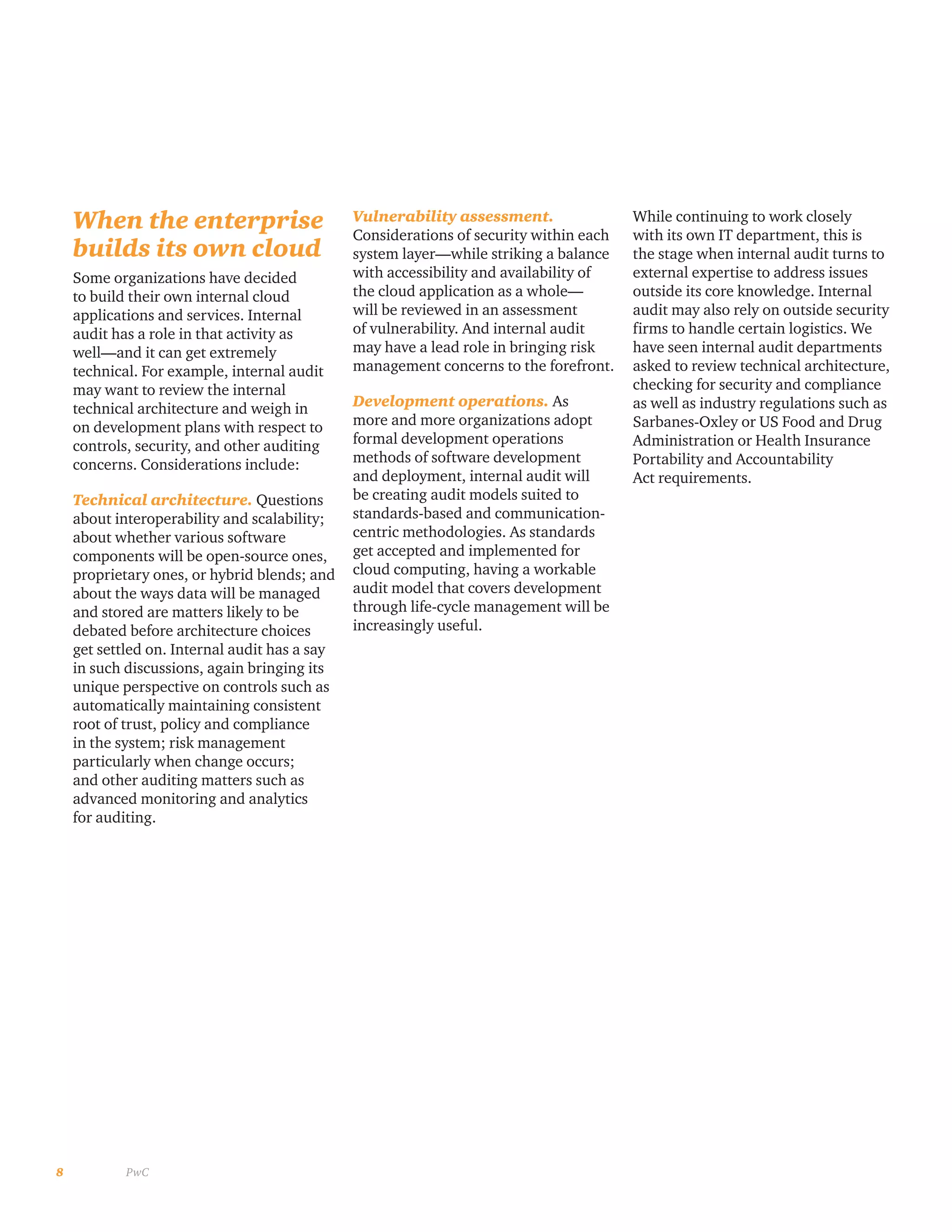 8 PwC
When the enterprise
builds its own cloud
Some organizations have decided
to build their own internal cloud
applications and services. Internal
audit has a role in that activity as
well—and it can get extremely
technical. For example, internal audit
may want to review the internal
technical architecture and weigh in
on development plans with respect to
controls, security, and other auditing
concerns. Considerations include:
Technical architecture. Questions
about interoperability and scalability;
about whether various software
components will be open-source ones,
proprietary ones, or hybrid blends; and
about the ways data will be managed
and stored are matters likely to be
debated before architecture choices
get settled on. Internal audit has a say
in such discussions, again bringing its
unique perspective on controls such as
automatically maintaining consistent
root of trust, policy and compliance
in the system; risk management
particularly when change occurs;
and other auditing matters such as
advanced monitoring and analytics
for auditing.
Vulnerability assessment.
Considerations of security within each
system layer—while striking a balance
with accessibility and availability of
the cloud application as a whole—
will be reviewed in an assessment
of vulnerability. And internal audit
may have a lead role in bringing risk
management concerns to the forefront.
Development operations. As
more and more organizations adopt
formal development operations
methods of software development
and deployment, internal audit will
be creating audit models suited to
standards-based and communication-
centric methodologies. As standards
get accepted and implemented for
cloud computing, having a workable
audit model that covers development
through life-cycle management will be
increasingly useful.
While continuing to work closely
with its own IT department, this is
the stage when internal audit turns to
external expertise to address issues
outside its core knowledge. Internal
audit may also rely on outside security
firms to handle certain logistics. We
have seen internal audit departments
asked to review technical architecture,
checking for security and compliance
as well as industry regulations such as
Sarbanes-Oxley or US Food and Drug
Administration or Health Insurance
Portability and Accountability
Act requirements.
 