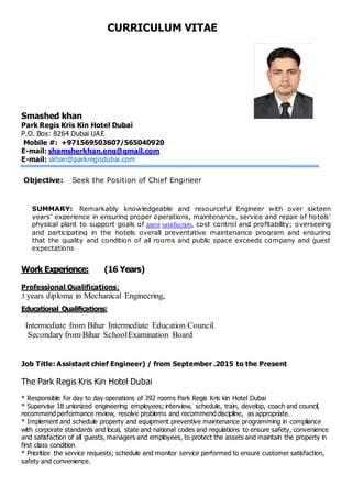 CURRICULUM VITAE
Smashed khan
Park Regis Kris Kin Hotel Dubai
P.O. Box: 8264 Dubai UAE
Mobile #: +971569503607/565040920
E-mail: shamsherkhan.eng@gmail.com
E-mail: skhan@parkregisdubai.com
Objective: Seek the Position of Chief Engineer
SUMMARY: Remarkably knowledgeable and resourceful Engineer with over sixteen
years’ experience in ensuring proper operations, maintenance, service and repair of hotels'
physical plant to support goals of guest satisfaction, cost control and profitability; overseeing
and participating in the hotels overall preventative maintenance program and ensuring
that the quality and condition of all rooms and public space exceeds company and guest
expectations
Work Experience: (16 Years)
Professional Qualifications:
3 years diploma in Mechanical Engineering,
Educational Qualifications:
Intermediate from Bihar Intermediate Education Council.
Secondary from Bihar SchoolExamination Board
Job Title: Assistant chief Engineer) / from September .2015 to the Present
The Park Regis Kris Kin Hotel Dubai
* Responsible for day to day operations of 392 rooms Park Regis Kris kin Hotel Dubai
* Supervise 18 unionized engineering employees; interview, schedule, train, develop, coach and council,
recommend performance review, resolve problems and recommend discipline, as appropriate.
* Implement and schedule property and equipment preventive maintenance programming in compliance
with corporate standards and local, state and national codes and regulations to ensure safety, convenience
and satisfaction of all guests, managers and employees, to protect the assets and maintain the property in
first class condition
* Prioritize the service requests; schedule and monitor service performed to ensure customer satisfaction,
safety and convenience.
 