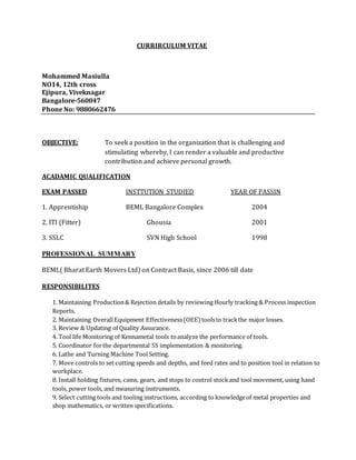 CURRIRCULUM VITAE
Mohammed Masiulla
NO14, 12th cross
Ejipura, Viveknagar
Bangalore-560047
Phone No: 9880662476
OBJECTIVE: To seek a position in the organization that is challenging and
stimulating whereby, I can render a valuable and productive
contribution and achieve personal growth.
ACADAMIC QUALIFICATION
EXAM PASSED INSTTUTION STUDIED YEAR OF PASSIN
1. Apprentiship BEML Bangalore Complex 2004
2. ITI (Fitter) Ghousia 2001
3. SSLC SVN High School 1998
PROFESSIONAL SUMMARY
BEML( Bharat Earth Movers Ltd) on Contract Basis, since 2006 till date
RESPONSIBILITES
1. Maintaining Production& Rejection details by reviewing Hourly tracking & Process inspection
Reports.
2. Maintaining OverallEquipment Effectiveness(OEE) toolsto trackthe major losses.
3. Review & Updating of Quality Assurance.
4. Tool life Monitoring of Kennametal tools toanalyze the performance of tools.
5. Coordinator forthe departmental 5S implementation & monitoring.
6. Lathe and Turning Machine ToolSetting.
7. Move controls to set cutting speeds and depths, and feed rates and to position tool in relation to
workplace.
8. Install holding fixtures, cams, gears, and stops to control stockand tool movement, using hand
tools, power tools, and measuring instruments.
9. Select cutting tools and tooling instructions, according to knowledgeof metal properties and
shop mathematics, or written specifications.
 