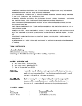 10. Observe operation and stop machine to inspect finished workpiece and verify conformance
with specifications of first-run, using measuring instruments.
11. Study blueprint, layout,or chart, to visualize work and determine materials needed, sequence
of operations, dimensions, and tooling instructions.
12. Replace worn tools and sharpen dull cutting tools and dies. Compute unspecified dimensions
and machine settings, using knowledge of metal properties and shop mathematics.
13. Machining different operations like shoulder turning, step turning, taper turning, knurling,
grooving, parting off etc.
14. Working repeatedly and quickly and maintaining deadlines and machining production jobs to
the required accuracy
15. Operating other various machines like Drilling, Grinding and fabricating precision metals parts
according to engineering drawing by determining the use of different machine sequence foreach
job.
16. All bench workslike filing, marking, punching, lapping, tapping, dieing, chiseling, riveting,
gauge suiting etc.
17. Quality assurance Using various precision measuring instruments, reading and understanding
of drawing.
TRANING ACQUIRED
1. Basic Fire Fighting
2. Environment Awareness Training
3. Training on Minor Breakdown Repair of car washing equipment .
AWARDS DURING WORK
1. Star of the month (March 2005)
2. Star of the month (October 2006)
3. Star of the month (June 2009)
PERSONAL: I consider myself to be innovative, professional fast leaner, I possess a
patient temperament and have excellent communication skill where I
can work efficiently in a demanding manner.
RELIABILITY: Believe in doing bit of work possibility, efficiency through loyalty
alone would command strict on my part. I realize that to my own
interest to do your work well and as to getting it done promptly.
PERSONAL DETAILS
Name : Mohammed Masiulla
Date of birth : 02-10-1980
Father's Name : Late Mohammed Khasim
 