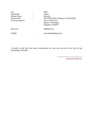 Sex : Male
Nationality : Indian
Marital Status : Married
Passport No : J 0773307 (Date of Expiry: 01/06/2020)
Perm ant address : NO 14, 12th cross
Ejipura, Viveknagar,
Bangalore-560047
Phone no 9880662476
E-MAIL : masi.ulla02@gmail.com
I hereby certify that the above information are true and correct to the best of my
knowledge and belief.
------------------------------------------
Applicant’s Signature
 