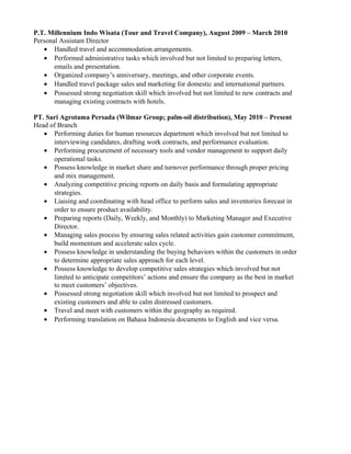 P.T. Millennium Indo Wisata (Tour and Travel Company), August 2009 – March 2010
Personal Assistant Director
• Handled travel and accommodation arrangements.
• Performed administrative tasks which involved but not limited to preparing letters,
emails and presentation.
• Organized company’s anniversary, meetings, and other corporate events.
• Handled travel package sales and marketing for domestic and international partners.
• Possessed strong negotiation skill which involved but not limited to new contracts and
managing existing contracts with hotels.
PT. Sari Agrotama Persada (Wilmar Group; palm-oil distribution), May 2010 – Present
Head of Branch
• Performing duties for human resources department which involved but not limited to
interviewing candidates, drafting work contracts, and performance evaluation.
• Performing procurement of necessary tools and vendor management to support daily
operational tasks.
• Possess knowledge in market share and turnover performance through proper pricing
and mix management.
• Analyzing competitive pricing reports on daily basis and formulating appropriate
strategies.
• Liaising and coordinating with head office to perform sales and inventories forecast in
order to ensure product availability.
• Preparing reports (Daily, Weekly, and Monthly) to Marketing Manager and Executive
Director.
• Managing sales process by ensuring sales related activities gain customer commitment,
build momentum and accelerate sales cycle.
• Possess knowledge in understanding the buying behaviors within the customers in order
to determine appropriate sales approach for each level.
• Possess knowledge to develop competitive sales strategies which involved but not
limited to anticipate competitors’ actions and ensure the company as the best in market
to meet customers’ objectives.
• Possessed strong negotiation skill which involved but not limited to prospect and
existing customers and able to calm distressed customers.
• Travel and meet with customers within the geography as required.
• Performing translation on Bahasa Indonesia documents to English and vice versa.
 