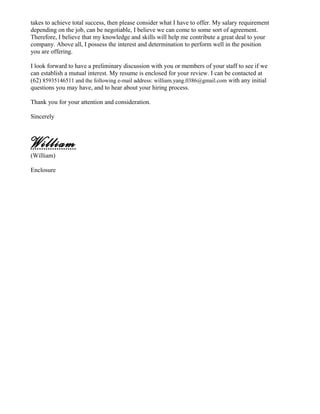 takes to achieve total success, then please consider what I have to offer. My salary requirement
depending on the job, can be negotiable, I believe we can come to some sort of agreement.
Therefore, I believe that my knowledge and skills will help me contribute a great deal to your
company. Above all, I possess the interest and determination to perform well in the position
you are offering.
I look forward to have a preliminary discussion with you or members of your staff to see if we
can establish a mutual interest. My resume is enclosed for your review. I can be contacted at
(62) 85935146511 and the following e-mail address: william.yang.0386@gmail.com with any initial
questions you may have, and to hear about your hiring process.
Thank you for your attention and consideration.
Sincerely
William
(William)
Enclosure
 