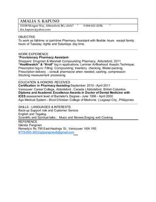 AMALIA S. KAPUNO
35108 Morgan Way, Abbotsford, BC, v2s5t7 * # 604-621-2358; *
dra_kapuno@yahoo.com
OBJECTIVE
To work as full-time or part-time Pharmacy Assistant with flexible hours except family
hours of Tuesday nights and Saturdays day time.
WORK EXPERIENCE
*Provisionary Pharmacy Assistant-
Shoppers’ Drugmart & Marshall Compounding Pharmacy, Abbotsford, 2011
“Healthwatch” & “Kroll” log in applications; Laminar Airflowhood Aseptic Technique;
Prescription log-in; Filling; Compounding; Inventory checking; Blister-packing;
Prescription delivery ; consult pharmacist when needed; cashing; compression
Stocking measurement processing.
EDUCATION & HONORS RECEIVED
Certification in Pharmacy Assisting-September 2010 - April 2011
Vancouver Career College, Abbotsford , Canada | Abbotsford, British Columbia
Diploma and Academic Excellence Awards in Doctor of Dental Medicine with
ICES assessment level of Bachelor's Degree - June 1996 - April 2000
Ago Medical System - Bicol Christian College of Medicine | Legaspi City , Philippines
SKILLS ; LANGUAGES & INTERESTS
Back-up Support role and Customer Service
English and Tagalog
Scientific and Spiritual talks ; Music and Movies;Singing and Cooking
REFERENCE
Glenda Panginen
Remedy’s Rx 790 East Hastings St., Vancouver V6A 1R5
#778-895-3603/gdpanginen8@gmail.com
****
 