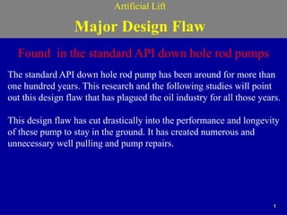 1
Artificial Lift
Major Design Flaw
Found in the standard API down hole rod pumps
The standard API down hole rod pump has been around for more than
one hundred years. This research and the following studies will point
out this design flaw that has plagued the oil industry for all those years.
This design flaw has cut drastically into the performance and longevity
of these pump to stay in the ground. It has created numerous and
unnecessary well pulling and pump repairs.
 