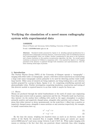 Verifying the simulation of a novel muon radiography
system with experimental data
1105355M
School of Physics and Astronomy, Kelvin Building, University of Glasgow, G12 8SU
E-mail: 1105355M@student.gla.ac.uk
Abstract. Simulated studies presented by Aguiar et al. detailing optimal speciﬁcations for a
proposed muon radiography prototype detector, constructed using a slab of scintillating material
and 4 photomultiplier tubes, are veriﬁed. Further consideration is also given to the resolution
and a known limitation to the position reconstruction algorithm, the bias. An overall spatial
resolution is estimated at 9.32mm in comparison with ∼1cm reported by Aguiar et al. Imaging
potential of the detector is explored through both simulation and experimentation, with the
latter showing initial signs of promise.
1. Introduction
The Nuclear Physics Group (NPG) of the University of Glasgow operate a “muography” -
imaging with either radio- or tomography - project, with their current main focus on constructing
a large scale muon tomography system primarily to be used for detecting nuclear waste inside
large barrels. Other areas of research are being explored, one being looking into a new detector
module proposed by a group in Spain, Aguiar et al. [1], comprising scintillating material and
photomultiplier tubes. Further investigation comprising simulation, construction and testing of
this detector module is required however to see how viable it maybe for future use.
1.1. Muons
Muons are produced through the initial bombardment at the earth of cosmic rays originating
from deep space sources such as quasars, supernovae and the sun. Primarily made up of protons,
they interact via the nuclear force colliding with nuclei in the upper atmosphere to produce
primarily positive and negatively charged pions, alongside other particles such as kaons. These
pions then either interact or decay spontaneously via the weak force (∼26ns) into a positive or
negatively charged muon, alongside a muon neutrino or anti neutrino respectively, for example,
to satisfy conservation laws e.g.
π+
→ µ+
+ ν (1)
π−
→ µ−
+ ¯ν (2)
By the time the muons, weighing two hundred times as much as an electron, reach the
surface of the Earth the measured ﬂux is roughly 10,000 muons per minute per square
metre(10000/min/m2) and mean energy between 3 and 4 GeV [2]. What makes imaging with
muons so enticing is the fact that they can penetrate denser materials than other imaging
 