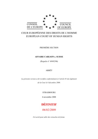 CONSEIL
DE L’EUROPE
COUNCIL
OF EUROPE
COUR EUROPÉENNE DES DROITS DE L’HOMME
EUROPEAN COURT OF HUMAN RIGHTS
PREMIÈRE SECTION
AFFAIRE CARLSON c. SUISSE
(Requête no
49492/06)
ARRÊT
La présente version a été rectifiée conformément à l’article 81 du règlement
de la Cour le 8 décembre 2008.
STRASBOURG
6 novembre 2008
DÉFINITIF
06/02/2009
Cet arrêt peut subir des retouches de forme.
 