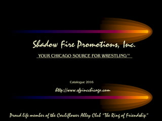 Shadow Fire Promotions, Inc.
YOUR CHICAGO SOURCE FOR WRESTLING™
Catalogue 2016
http://www.sfpincchicago.com
Proud life member of the Cauliflower Alley Club “The Ring of Friendship”
 