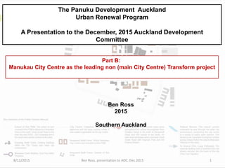 The Panuku Development Auckland
Urban Renewal Program
A Presentation to the December, 2015 Auckland Development
Committee
Ben Ross
2015
Southern Auckland
Part B:
Manukau City Centre as the leading non (main City Centre) Transform project
8/12/2015 Ben Ross. presentation to ADC. Dec 2015 1
 