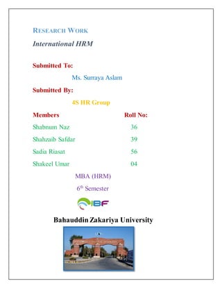 RESEARCH WORK
International HRM
Submitted To:
Ms. Surraya Aslam
Submitted By:
4S HR Group
Members Roll No:
Shabnum Naz 36
Shahzaib Safdar 39
Sadia Riasat 56
Shakeel Umar 04
MBA (HRM)
6th
Semester
BahauddinZakariya University
 