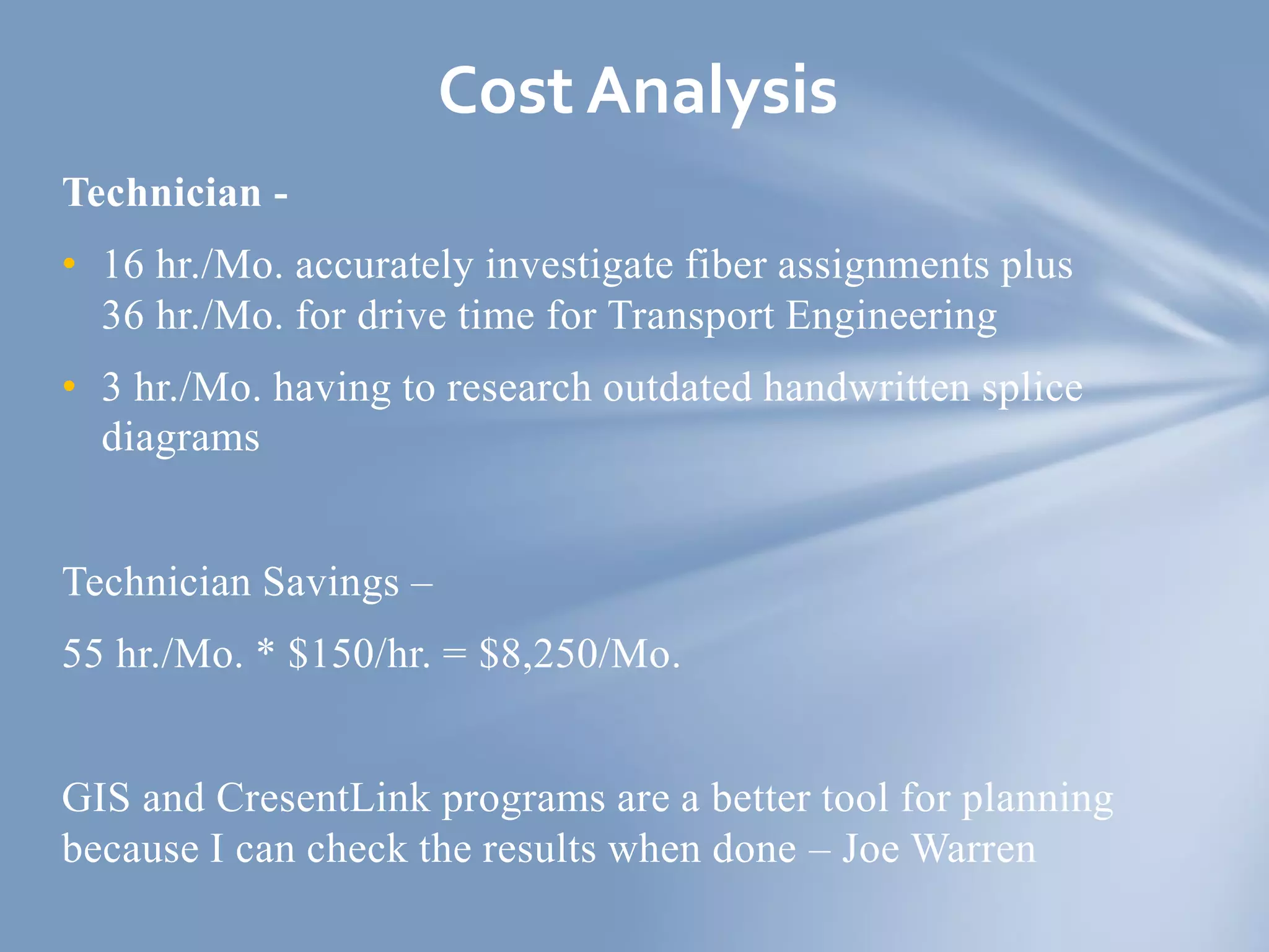 Technician -
• 16 hr./Mo. accurately investigate fiber assignments plus
36 hr./Mo. for drive time for Transport Engineering
• 3 hr./Mo. having to research outdated handwritten splice
diagrams
Technician Savings –
55 hr./Mo. * $150/hr. = $8,250/Mo.
GIS and CresentLink programs are a better tool for planning
because I can check the results when done – Joe Warren
Cost Analysis
 