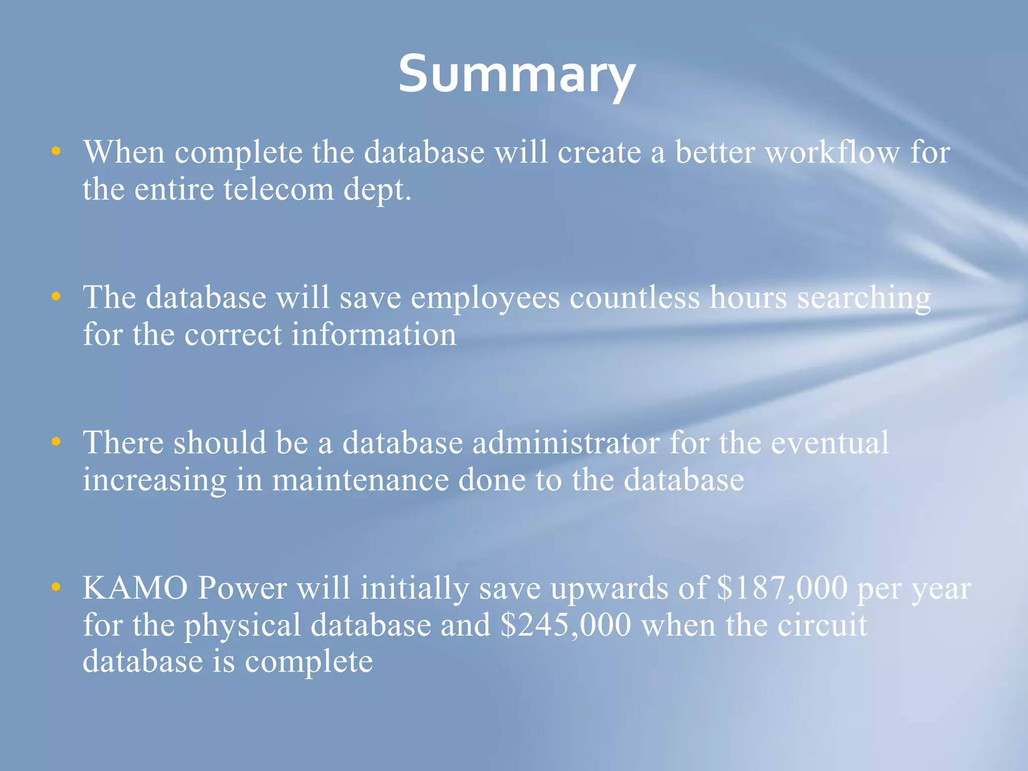 • When complete the database will create a better workflow for
the entire telecom dept.
• The database will save employees countless hours searching
for the correct information
• There should be a database administrator for the eventual
increasing in maintenance done to the database
• KAMO Power will initially save upwards of $187,000 per year
for the physical database and $245,000 when the circuit
database is complete
Summary
 