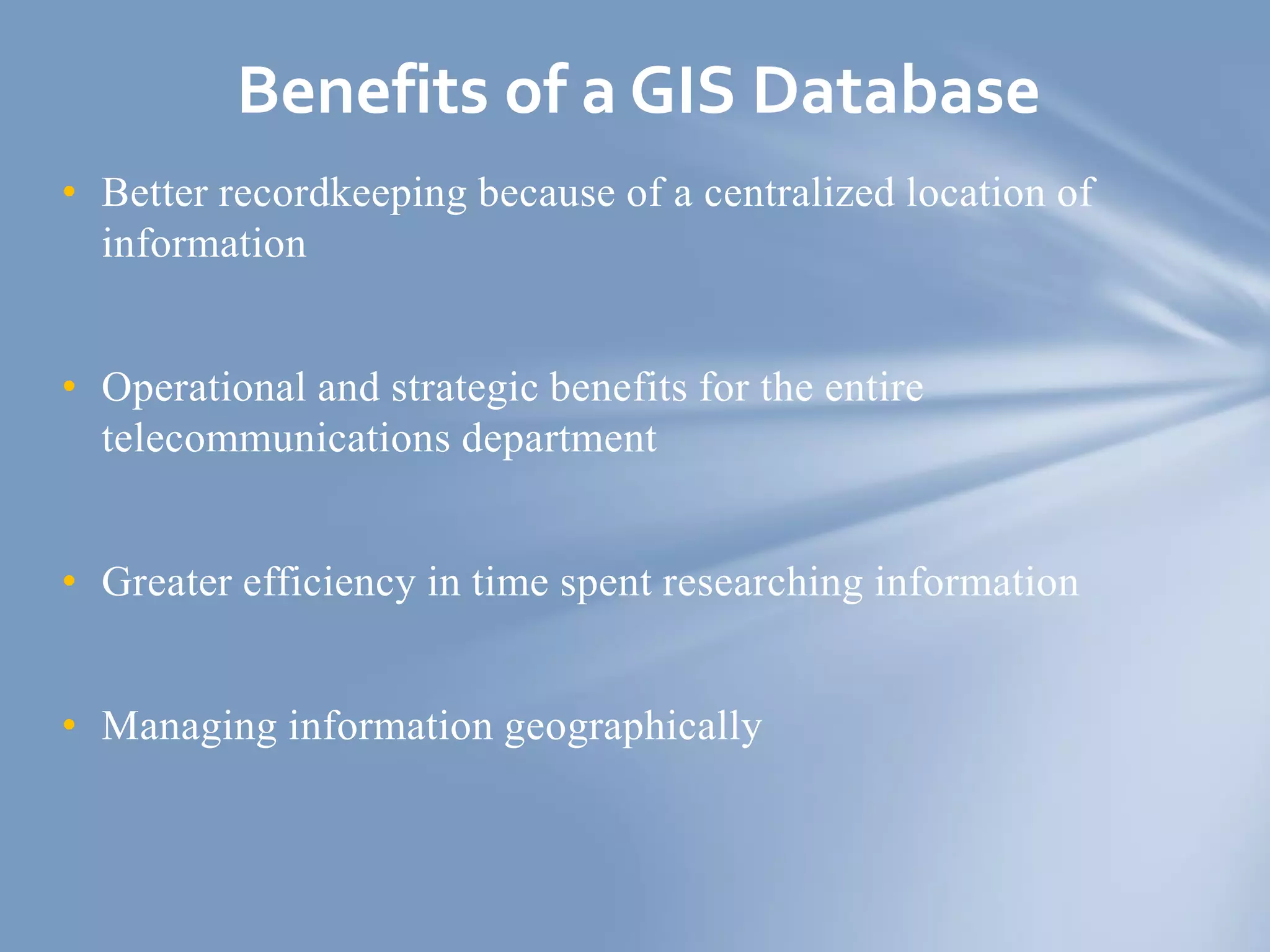 • Better recordkeeping because of a centralized location of
information
• Operational and strategic benefits for the entire
telecommunications department
• Greater efficiency in time spent researching information
• Managing information geographically
Benefits of a GIS Database
 