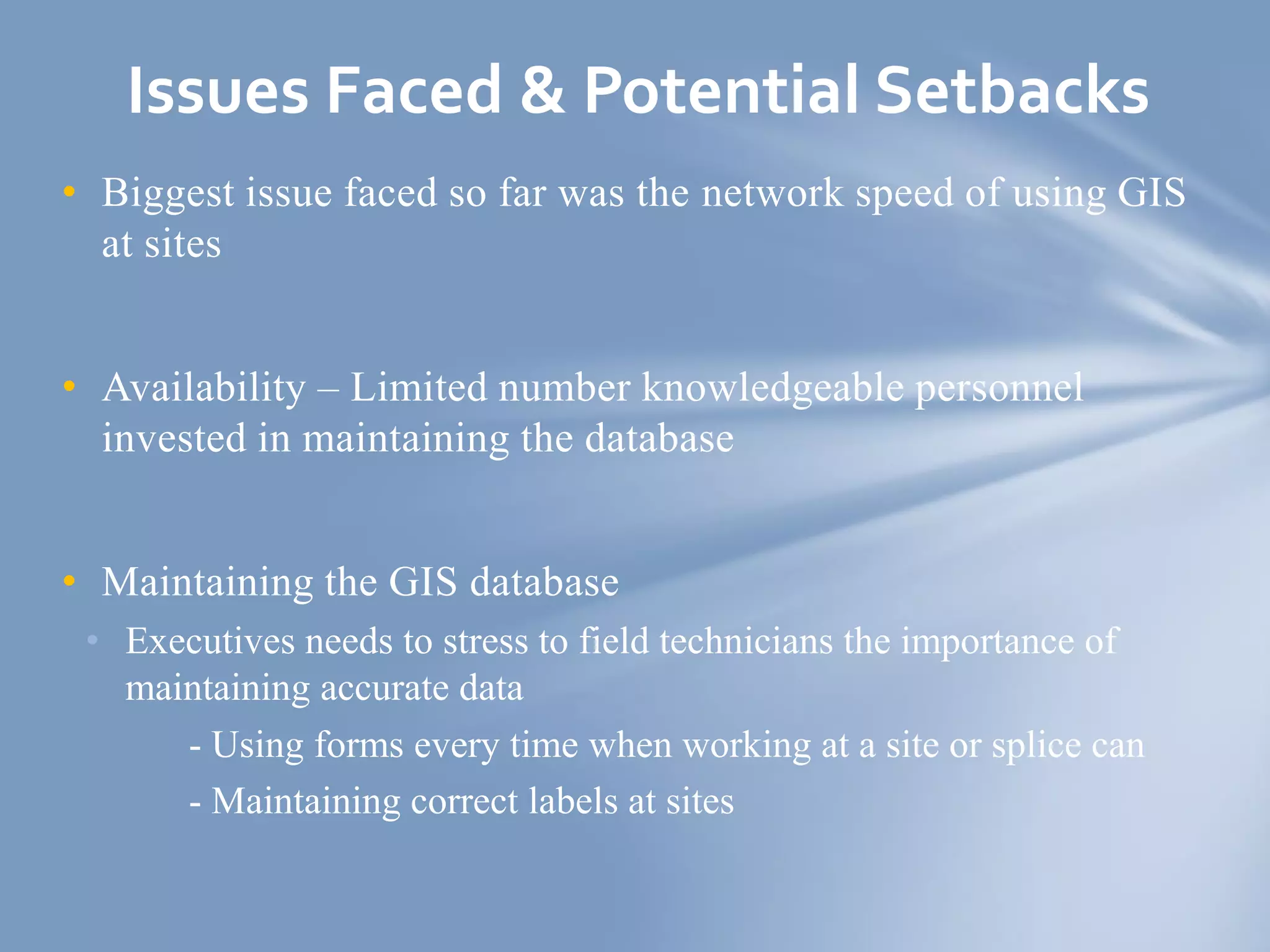 • Biggest issue faced so far was the network speed of using GIS
at sites
• Availability – Limited number knowledgeable personnel
invested in maintaining the database
• Maintaining the GIS database
• Executives needs to stress to field technicians the importance of
maintaining accurate data
- Using forms every time when working at a site or splice can
- Maintaining correct labels at sites
Issues Faced & Potential Setbacks
 