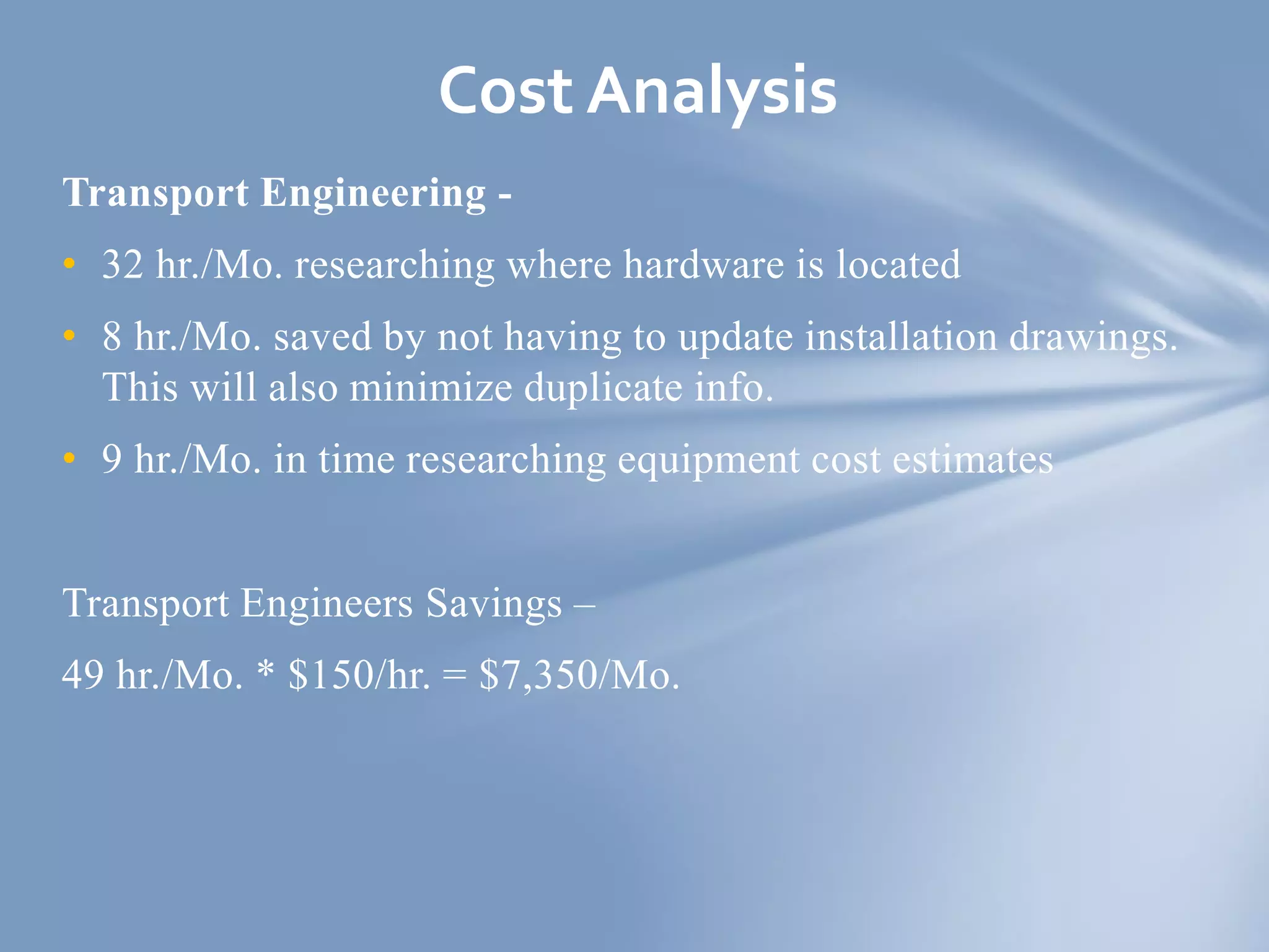 Transport Engineering -
• 32 hr./Mo. researching where hardware is located
• 8 hr./Mo. saved by not having to update installation drawings.
This will also minimize duplicate info.
• 9 hr./Mo. in time researching equipment cost estimates
Transport Engineers Savings –
49 hr./Mo. * $150/hr. = $7,350/Mo.
Cost Analysis
 