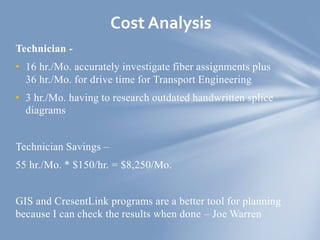 Technician -
• 16 hr./Mo. accurately investigate fiber assignments plus
36 hr./Mo. for drive time for Transport Engineering
• 3 hr./Mo. having to research outdated handwritten splice
diagrams
Technician Savings –
55 hr./Mo. * $150/hr. = $8,250/Mo.
GIS and CresentLink programs are a better tool for planning
because I can check the results when done – Joe Warren
Cost Analysis
 