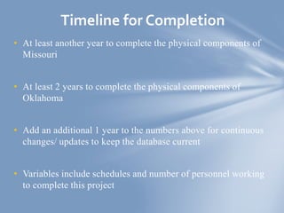 • At least another year to complete the physical components of
Missouri
• At least 2 years to complete the physical components of
Oklahoma
• Add an additional 1 year to the numbers above for continuous
changes/ updates to keep the database current
• Variables include schedules and number of personnel working
to complete this project
Timeline for Completion
 