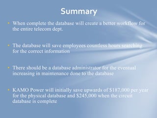 • When complete the database will create a better workflow for
the entire telecom dept.
• The database will save employees countless hours searching
for the correct information
• There should be a database administrator for the eventual
increasing in maintenance done to the database
• KAMO Power will initially save upwards of $187,000 per year
for the physical database and $245,000 when the circuit
database is complete
Summary
 