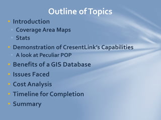 • Introduction
• Coverage Area Maps
• Stats
• Demonstration of CresentLink’s Capabilities
• A look at Peculiar POP
• Benefits of a GIS Database
• Issues Faced
• Cost Analysis
• Timeline for Completion
• Summary
Outline ofTopics
 