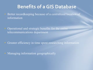 • Better recordkeeping because of a centralized location of
information
• Operational and strategic benefits for the entire
telecommunications department
• Greater efficiency in time spent researching information
• Managing information geographically
Benefits of a GIS Database
 