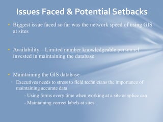 • Biggest issue faced so far was the network speed of using GIS
at sites
• Availability – Limited number knowledgeable personnel
invested in maintaining the database
• Maintaining the GIS database
• Executives needs to stress to field technicians the importance of
maintaining accurate data
- Using forms every time when working at a site or splice can
- Maintaining correct labels at sites
Issues Faced & Potential Setbacks
 