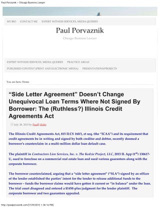 Paul Porvaznik – Chicago Business Lawyer
http://paulporvaznik.com/[7/29/2015 1:38:16 PM]
You are here: Home
Paul Porvaznik
Chicago Business Lawyer
“Side Letter Agreement” Doesn’t Change
Unequivocal Loan Terms Where Not Signed By
Borrower: The (Ruthless?) Illinois Credit
Agreements Act
July 28, 2015 by PaulP (Edit)
The Illinois Credit Agreements Act, 815 ILCS 160/1, et seq. (the “ICAA”) and its requirement that
credit agreements be in writing and signed by both creditor and debtor, recently doomed a
borrower’s counterclaim in a multi-million dollar loan default case.
The plaintiff in Contractors Lien Services, Inc. v. The Kedzie Project, LLC, 2015 IL App (1st) 130617-
U, sued to foreclose on a commercial real estate loan and sued various guarantors along with the
corporate borrower.
The borrower counterclaimed, arguing that a “side letter agreement” (“SLA”) signed by an officer
of the lender established the parties’ intent for the lender to release additional funds to the
borrower – funds the borrower claims would have gotten it current or “in balance” under the loan.
The trial court disagreed and entered a $14M-plus judgment for the lender plaintiff.  The
corporate borrower and two guarantors appealed.
MY BIO CONTACT ME EXPERT WITNESS SERVICES, MEDIA QUERIES
EXPERT WITNESS SERVICES, MEDIA QUERIES PRACTICE AREAS
PUBLISHED CONTENT (PRINT AND ELECTRONIC MEDIA) PRESENTATIONS/PROJECTS
 