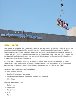 INSTALLATION
In the process of developing signage installation solutions,we consider each stakeholder involved in the process-
the designer,the client,the patient,the visitor,etc.To ensure the best possible client experience,it is crucial to
analyze engineering and code requirements,fabrication staging and sign installation logistics.The best design,
planning and signage products have limited value if not properly installed.The sign-installation team ensures that
your signage is installed correctly and in compliance with all local,state and ADA requirements while following
all OSHA Safety Regulations for Construction.
As a full service sign-installation company,all interior and exterior signage products are installed by trained
personnel.Regardless of the size of a sign or the complexity of the sign installation,we are a complete turnkey
sign-installation company that saves time and protects client investments for many years to come.
Full range of signage installation services,including:
•	 Site surveys and analysis
•	 Local code compliance and analysis
•	 Client representation before government agencies (e.g.variances)
•	 Utility checks
Installation equipment includes:
•	 Bucket Trucks
•	 Crane Trucks
•	 Pickup Trucks
•	 Vans
•	 Trailers
 