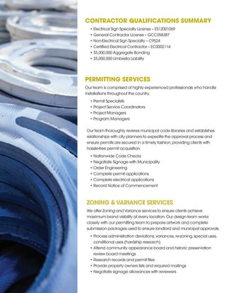 CONTRACTOR QUALIFICATIONS SUMMARY
•	Electrical Sign Specialty License – ES12001069
•	General Contractor License – GCC058387
•	Non-Electrical Sign Specialty – C9524
•	Certified Electrical Contractor – EC0002114
•	$5,000,000 Aggregate Bonding
•	$5,000,000 Umbrella Liability
PERMITTING SERVICES
Our team is comprised of highly experienced professionals who handle
installations throughout the country.
•	Permit Specialists
•	Project Service Coordinators
•	Project Managers
•	Program Managers
Our team thoroughly reviews municipal code libraries and establishes
relationships with city planners to expedite the approval process and
ensure permits are secured in a timely fashion,providing clients with
hassle-free permit acquisition.
•	Nationwide Code Checks
•	Negotiate Signage with Municipality
•	Order Engineering
•	Complete permit applications
•	Complete electrical applications
•	Record Notice of Commencement
ZONING &VARIANCE SERVICES
We offer Zoning andVariance services to ensure clients achieve
maximum brand visibility at every location.Our design team works
closely with our permitting team to prepare artwork and complete
submission packages used to ensure landlord and municipal approvals.
•	Process administration deviations,variances,re-zoning,special uses,
conditional uses (hardship research)
•	Attend community appearance board and historic preservation
review board meetings
•	Research records and permit files
•	Provide property owners lists and required mailings
•	Negotiate signage allowances with reviewers
 