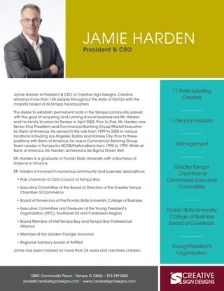 JAMIE HARDEN
President & CEO
12801 Commodity Place | Tampa, FL 33626 | 813.749.2300
Jamie@CreativeSignDesigns.com | www.CreativeSignDesigns.com
Jamie Harden is President & CEO of Creative Sign Designs. Creative
employs more than 150 people throughout the state of Florida with the
majority based at its Tampa headquarters.
The desire to establish permanent roots in the Tampa community, paired
with the goal of acquiring and running a local business led Mr. Harden
and his family to return to Tampa in April 2005. Prior to that, Mr. Harden was
Senior Vice President and Commercial Banking Group Market Executive
for Bank of America. He served in this role from 1999 to 2005 in various
locations including Los Angeles, Dallas and Kansas City. Prior to these
positions with Bank of America, he was a Commercial Banking Group
Team Leader in Tampa for NCNB/NationsBank from 1990 to 1999. While at
Bank of America, Mr. Harden achieved a Six Sigma Green Belt.
Mr. Harden is a graduate of Florida State University with a Bachelor of
Science in Finance.
Mr. Harden is involved in numerous community and business associations:
•	Past chairman of CEO Council of Tampa Bay
•	Executive Committee of the Board of Directors of the Greater Tampa
Chamber of Commerce
•	Board of Governors of the Florida State University College of Business
•	Executive Committee and Treasurer of the Young President’s
Organization (YPO), Southeast US and Caribbean Region
•	Board Member of Visit Tampa Bay and Tampa Bay Professional
Alliance
•	Member of the Golden Triangle honorary
•	Regional Advisory board of AvMed
Jamie has been married for more than 24 years and has three children.
11Years Leading
Creative
11Years in Industry
Management
Greater Tampa
Chamber of
Commerce Executive
Committee
Florida State University
College of Business
Board of Governors
Young President’s
Organization
 