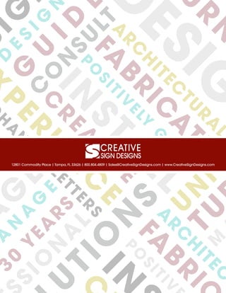 A
G
E
A
N
A
G
E
3
0
Y
EA
R
S
SIO
N
A
L
SIGD
E
S
IG
N
G
U
ID
E
C
O
N
SU
LTA
R
C
H
ITEC
TU
R
A
L
FA
BR
IC
A
TE
P
O
SITIV
ELY
G
U
ID
E
IN
STA
LL
C
R
EA
TIV
E
D
ESIG
N
U
R
N
P
ER
IEN
C
E
TIO
N
S
U
N
IQ
TUM
H
A
N
N
EL
LETTER
S
A
R
C
H
ITEC
T
FA
BR
IC
P
O
SITIV
IN
C
12801 Commodity Place | Tampa, FL 33626 | 800.804.4809 | Sales@CreativeSignDesigns.com | www.CreativeSignDesigns.com
 