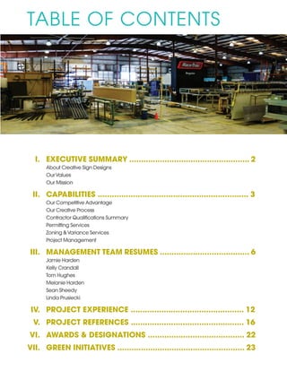 I.	 EXECUTIVE SUMMARY ................................................... 2
		 About Creative Sign Designs
		 OurValues
		 Our Mission
	 II.	 CAPABILITIES ................................................................ 3
		 Our Competitive Advantage
		 Our Creative Process
		 Contractor Qualifications Summary
		 Permitting Services
		 Zoning &Variance Services
		 Project Management
	III.	 MANAGEMENT TEAM RESUMES ...................................... 6
		 Jamie Harden
		 Kelly Crandall
		 Tom Hughes
		 Melanie Harden
		 Sean Sheedy
		 Linda Prusiecki
	 IV.	 PROJECT EXPERIENCE ................................................ 12
	 V.	 PROJECT REFERENCES ................................................ 16
	VI.	 AWARDS & DESIGNATIONS ......................................... 22
VII. 	 GREEN INITIATIVES ...................................................... 23
TABLE OF CONTENTS
 