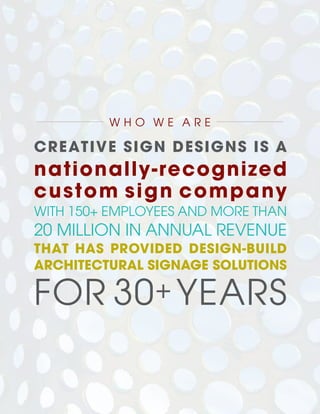 CREATIVE SIGN DESIGNS IS A
nationally-recognized
custom sign company
WITH 150+ EMPLOYEES AND MORE THAN
20 MILLION IN ANNUAL REVENUE
THAT HAS PROVIDED DESIGN-BUILD
ARCHITECTURAL SIGNAGE SOLUTIONS
FOR 30+ YEARS
W H O W E A R E
 