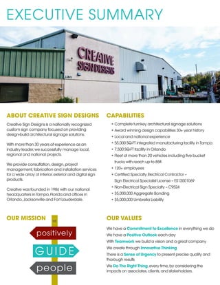 EXECUTIVE SUMMARY
ABOUT CREATIVE SIGN DESIGNS
Creative Sign Designs is a nationally recognized
custom sign company focused on providing
design-build architectural signage solutions.
With more than 30 years of experience as an
industry leader,we successfully manage local,
regional and national projects.
We provide consultation,design,project
management,fabrication and installation services
for a wide array of interior,exterior and digital sign
products.
Creative was founded in 1986 with our national
headquarters in Tampa,Florida and offices in
Orlando,Jacksonville and Fort Lauderdale.
OUR VALUES
We have a Commitment to Excellence in everything we do
We have a Positive Outlook each day
With Teamwork we build a vision and a great company
We create through Innovative Thinking
There is a Sense of Urgency to present precise quality and
thorough results
We Do The Right Thing,every time,by considering the
impacts on associates,clients,and stakeholders.
CAPABILITIES
•	Complete turnkey architectural signage solutions
•	Award winning design capabilities 30+ year history
•	Local and national experience
•	55,000 SQ-FT integrated manufacturing facility in Tampa
•	7,500 SQ-FT facility in Orlando
•	Fleet of more than 20 vehicles including five bucket
trucks with reach up to 85ft.
•	120+ employees
•	Certified Specialty Electrical Contractor –
Sign Electrical Specialist License – ES12001069
•	Non-Electrical Sign Specialty – C9524
•	$5,000,000 Aggregate Bonding
•	$5,000,000 Umbrella Liability
OUR MISSION
 