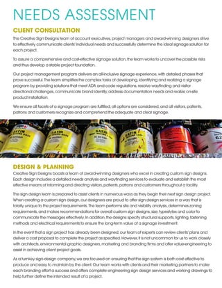 NEEDS ASSESSMENT
CLIENT CONSULTATION
The Creative Sign Designs team of account executives,project managers and award-winning designers strive
to effectively communicate clients’individual needs and successfully determine the ideal signage solution for
each project.
To assure a comprehensive and cost-effective signage solution,the team works to uncover the possible risks
and thus develop a stable project foundation.
Our project management program delivers an all-inclusive signage experience,with detailed phases that
prove successful.The team simplifies the complex tasks of developing,identifying and realizing a signage
program by providing solutions that meet ADA and code regulations,resolve wayfinding and visitor
directional challenges,communicate brand identity,address documentation needs and realize on-site
product installation.
We ensure all facets of a signage program are fulfilled,all options are considered,and all visitors,patients,
patrons and customers recognize and comprehend the adequate and clear signage.
DESIGN & PLANNING
Creative Sign Designs boasts a team of award-winning designers who excel in creating custom sign designs.
Each design includes a detailed needs analysis and wayfinding services to evaluate and establish the most
effective means of informing and directing visitors,patients,patrons and customers throughout a facility.
The sign design team is prepared to assist clients in numerous ways as they begin their next sign design project.
When creating a custom sign design,our designers are proud to offer sign design services in a way that is
totally unique to the project requirements.The team performs site and visibility analysis,determines zoning
requirements,and makes recommendations for overall custom sign designs,size,typestyles and color to
communicate the messages effectively.In addition,the designs specify structural supports,lighting,fastening
methods and electrical requirements to ensure the long-term value of a signage investment.
In the event that a sign project has already been designed,our team of experts can review clients’plans and
deliver a cost proposal to complete the project as specified.However,it is not uncommon for us to work closely
with architects,environmental graphic designers,marketing and branding firms and offer value-engineering to
assist in achieving client project goals.
As a turnkey sign-design company,we are focused on ensuring that the sign system is both cost effective to
produce and easy to maintain by the client.Our team works with clients and their marketing partners to make
each branding effort a success and offers complete engineering sign design services and working drawings to
help further define the intended result of a project.
 