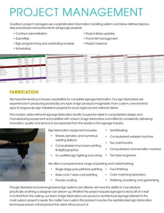PROJECT MANAGEMENT
Creative’s project managers use a sophisticated information handling system and follow defined step-by-
step procedures and protocols for all signage projects:
•	Contract administration
•	Submittals
•	Sign programming and wayfinding analysis
•	Scheduling
•	Project status updates
•	Punch list management
•	Project closeout
FABRICATION
We have tremendous in-house capabilities for complete signage fabrication.Our sign fabricators are
experienced in producing practically any type of sign products imaginable.From custom,one-of-a-kind
signs to large-scale sign installation projects for local,regional and national clients.
The modern,state-of-the-art signage fabrication facility houses the latest in computerized design and
manufacturing equipment and is staffed with a team of sign fabricators committed to consistently delivering
innovation,quality and service to be expected from the leader in the signage industry.
Sign fabrication equipment includes: 
•	 Shears,benders,and numerous
welding stations 
•	 Computerized vinyl,screen printing
& digital graphics 
•	 UL–certified sign lighting and wiring 
We offer a comprehensive range of painting and metal finishing: 
•	 Single stage polyurethane painting 
•	 Base coat / clear coat painting 
•	 Powder coating 
Though standard and pre-engineered sign systems are offered,we have the ability to manufacture
practically anything a designer can dream up.Whether the project requires signage to stand off of a wall
or to float from the ceiling,our team of sign fabricators can produce architectural signage tailored to the
most custom project’s needs.No matter how custom the product may be,the sophisticated sign fabrication
techniques ensure a final product the client will be proud of.
•	 Sandblasting 
•	 Computerized waterjet machine 
•	 Two paint booths 
•	 Computerized channel letter machine 
•	 Two laser engravers 
•	 Faux finishing 
•	 Color matching laboratory 
•	 Polishing,anodizing,and galvanizing
 