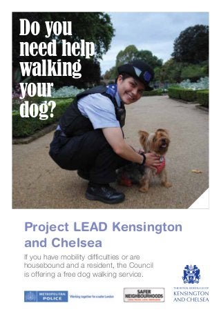 Project LEAD Kensington
and Chelsea
Do you
need help
walking
your
dog?
If you have mobility difficulties or are
housebound and a resident, the Council
is offering a free dog walking service.
 
