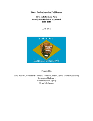 Water	
  Quality	
  Sampling	
  Field	
  Report
	
  
First	
  State	
  National	
  Park
Brandywine-­‐Piedmont	
  Watershed
2015-­‐2016
	
  
	
  
April	
  2016
	
  
	
  
	
  
	
  
	
  
	
  
	
  
Prepared	
  by:
	
  
Erica	
  Rossetti,	
  Mika	
  Ulmet,	
  Samantha	
  Serratore,	
  and	
  Dr.	
  Gerald	
  Kauffman	
  (advisor)
University	
  of	
  Delaware
Water	
  Resources	
  Agency
Newark,	
  Delaware
	
  
 