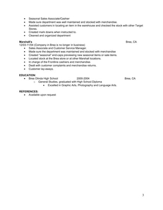 • Seasonal Sales Associate/Cashier
• Made sure department was well maintained and stocked with merchandise.
• Assisted customers in locating an item in the warehouse and checked the stock with other Target
Stores.
• Created mark downs when instructed to.
• Cleaned and organized department
Marshall’s Brea, CA
12/03-11/04 (Company in Brea is no longer in business)
• Sales Associate and Customer Service Manager.
• Made sure the department was maintained and stocked with merchandise
• Created “seasonal” end-caps previewing new seasonal items or sale items.
• Located stock at the Brea store or at other Marshall locations.
• In charge of the Frontline cashiers and merchandise.
• Dealt with customer complaints and merchandise returns.
• Customer lay-aways.
EDUCATION:
• Brea Olinda High School 2000-2004 Brea, CA
o General Studies, graduated with High School Diploma
• Excelled in Graphic Arts, Photography and Language Arts.
REFERENCES:
• Available upon request
3
 