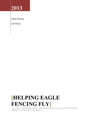 2013
Eagle Fencing
Zeb White
[HELPING EAGLE
FENCING FLY]JKT Task 3 – Comprehensive analysis of and recommendations for a real-world small business
problem in the range improvement industry.
 