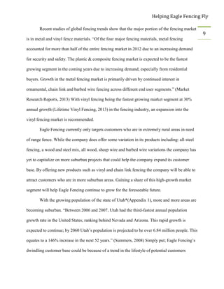 Helping Eagle Fencing Fly
9
Recent studies of global fencing trends show that the major portion of the fencing market
is in metal and vinyl fence materials. “Of the four major fencing materials, metal fencing
accounted for more than half of the entire fencing market in 2012 due to an increasing demand
for security and safety. The plastic & composite fencing market is expected to be the fastest
growing segment in the coming years due to increasing demand, especially from residential
buyers. Growth in the metal fencing market is primarily driven by continued interest in
ornamental, chain link and barbed wire fencing across different end user segments.” (Market
Research Reports, 2013) With vinyl fencing being the fastest growing market segment at 30%
annual growth (Lifetime Vinyl Fencing, 2013) in the fencing industry, an expansion into the
vinyl fencing market is recommended.
Eagle Fencing currently only targets customers who are in extremely rural areas in need
of range fence. While the company does offer some variation in its products including: all-steel
fencing, a wood and steel mix, all wood, sheep wire and barbed wire variations the company has
yet to capitalize on more suburban projects that could help the company expand its customer
base. By offering new products such as vinyl and chain link fencing the company will be able to
attract customers who are in more suburban areas. Gaining a share of this high-growth market
segment will help Eagle Fencing continue to grow for the foreseeable future.
With the growing population of the state of Utah*(Appendix 1), more and more areas are
becoming suburban. “Between 2006 and 2007, Utah had the third-fastest annual population
growth rate in the United States, ranking behind Nevada and Arizona. This rapid growth is
expected to continue; by 2060 Utah’s population is projected to be over 6.84 million people. This
equates to a 146% increase in the next 52 years.” (Summers, 2008) Simply put; Eagle Fencing’s
dwindling customer base could be because of a trend in the lifestyle of potential customers
 