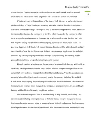 Helping Eagle Fencing Fly
10
within the state. People who used to live in rural areas and own livestock now live on much
smaller lots and subdivisions where range fence isn’t needed and is often not permitted.
With these trends in the population of the state of Utah it is easy to see how the current
product offerings of Eagle Fencing are becoming somewhat obsolete. In order to re-capture a
substantial customer base Eagle Fencing will need to differential the products it offers. Thanks to
the nature of the business the company is in it will be relatively easy for the company to offer
these new products to its customers. Besides a few new hand-tools needed for vinyl and chain
link projects, fencing equipment within the company, especially the major pieces like ATVs,
post hole diggers, rock drills etc. will remain the same. Training will be relatively quick and easy
as well and is offered for free from several different companies that supply chain link and vinyl
materials. By sending company crews in for a simple 1 day of training the company will be
prepared to install these new products in a high quality manner.
Through training, advertising and the purchase of new tools Eagle Fencing will be able to
offer vinyl fence options to customers. Vinyl fence is installed using the same processes as the
current barb-wire and wood fence products offered by Eagle Fencing. Vinyl fence products are
currently being offered by the venders currently serving the company including IFA and Cal
Ranch stores. The company needs only to purchase the new materials and tools, take the time to
train employees on a few minor changes to the company’s fence construction process and Eagle
Fencing will be able to offer quality vinyl fence options.
Now would be the perfect time to do this training as busy season is just starting. The
recommended marketing campaign is ready to start and it could easily be changed to include
fencing products that are more suited to residential areas. It simply makes sense for the company
to offer products that will attract a larger customer base. Even in rural central and southern Utah
 