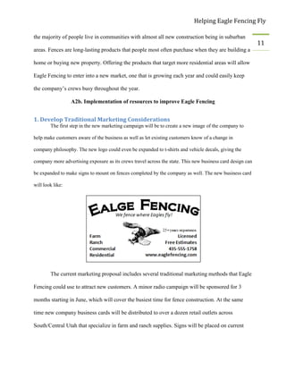 Helping Eagle Fencing Fly
11
the majority of people live in communities with almost all new construction being in suburban
areas. Fences are long-lasting products that people most often purchase when they are building a
home or buying new property. Offering the products that target more residential areas will allow
Eagle Fencing to enter into a new market, one that is growing each year and could easily keep
the company’s crews busy throughout the year.
A2b. Implementation of resources to improve Eagle Fencing
1. Develop Traditional Marketing Considerations
The first step in the new marketing campaign will be to create a new image of the company to
help make customers aware of the business as well as let existing customers know of a change in
company philosophy. The new logo could even be expanded to t-shirts and vehicle decals, giving the
company more advertising exposure as its crews travel across the state. This new business card design can
be expanded to make signs to mount on fences completed by the company as well. The new business card
will look like:
The current marketing proposal includes several traditional marketing methods that Eagle
Fencing could use to attract new customers. A minor radio campaign will be sponsored for 3
months starting in June, which will cover the busiest time for fence construction. At the same
time new company business cards will be distributed to over a dozen retail outlets across
South/Central Utah that specialize in farm and ranch supplies. Signs will be placed on current
 