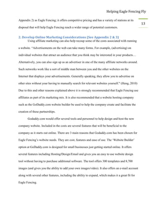 Helping Eagle Fencing Fly
13
Appendix 2) as Eagle Fencing; it offers competitive pricing and has a variety of stations at its
disposal that will help Eagle Fencing reach a wider range of potential customers.
2. Develop Online Marketing Considerations (See Appendix 2 & 3)
Using affiliate marketing can also help recoup some of the costs associated with running
a website. “Advertisements on the web can take many forms. For example, (advertising) on
individual websites that attract an audience that you think may be interested in your products…
Alternatively, you can also sign up as an advertiser in one of the many affiliate networks around.
Such networks work like a sort of middle man between you and the other websites on the
Internet that displays your advertisements. Generally speaking, they allow you to advertise on
other sites without your having to manually search for relevant websites yourself." (Heng, 2010)
Due to this and other reasons explained above it is strongly recommended that Eagle Fencing use
affiliates as part of its marketing mix. It is also recommended that a website hosting company
such as the GoDaddy.com website builder be used to help the company create and facilitate the
creation of these partnerships.
Godaddy.com would offer several tools and personnel to help design and host the new
company website. Included in the costs are several features that will be beneficial to the
company as it starts out online. There are 3 main reasons that Godaddy.com has been chosen for
Eagle Fencing’s website needs. They are cost, features and ease of use. The ‘Website Builder’
option at GoDaddy.com is designed for small businesses just getting started online. It offers
several features including Hosting/Design/Email and gives you an easy to use website design
tool without having to purchase additional software. The tool offers 300 templates and 8,700
images (and gives you the ability to add your own images/video). It also offers an e-mail account
along with several other features, including the ability to expand, which makes it a great fit for
Eagle Fencing.
 