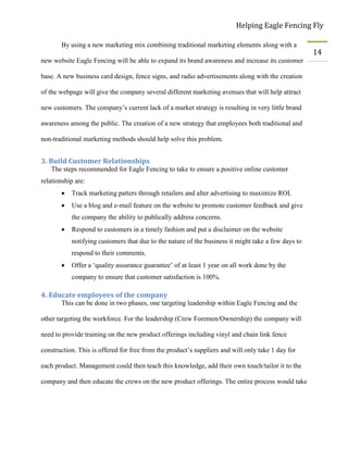 Helping Eagle Fencing Fly
14
By using a new marketing mix combining traditional marketing elements along with a
new website Eagle Fencing will be able to expand its brand awareness and increase its customer
base. A new business card design, fence signs, and radio advertisements along with the creation
of the webpage will give the company several different marketing avenues that will help attract
new customers. The company’s current lack of a market strategy is resulting in very little brand
awareness among the public. The creation of a new strategy that employees both traditional and
non-traditional marketing methods should help solve this problem.
3. Build Customer Relationships
The steps recommended for Eagle Fencing to take to ensure a positive online customer
relationship are:
 Track marketing patters through retailers and alter advertising to maximize ROI.
 Use a blog and e-mail feature on the website to promote customer feedback and give
the company the ability to publically address concerns.
 Respond to customers in a timely fashion and put a disclaimer on the website
notifying customers that due to the nature of the business it might take a few days to
respond to their comments.
 Offer a ‘quality assurance guarantee’ of at least 1 year on all work done by the
company to ensure that customer satisfaction is 100%.
4. Educate employees of the company
This can be done in two phases, one targeting leadership within Eagle Fencing and the
other targeting the workforce. For the leadership (Crew Foremen/Ownership) the company will
need to provide training on the new product offerings including vinyl and chain link fence
construction. This is offered for free from the product’s suppliers and will only take 1 day for
each product. Management could then teach this knowledge, add their own touch/tailor it to the
company and then educate the crews on the new product offerings. The entire process would take
 