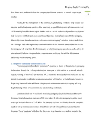 Helping Eagle Fencing Fly
15
less than a week and would allow the company to offer new products to a much larger target
market.
Finally, for the management of the company, Eagle Fencing could also help educate and
develop quality leadership practices. One way to do so would be to require all managers to read
1-2 leadership based books each year. Books such as Lincoln on Leadership and Leadership and
Self-Deception will help each individual leader become a more effective asset to the company.
Ownership could also educate the crew foremen on the company’s mission, strategy and vision
on a strategic level. Having the two foremen informed on the direction ownership wants to take
the company will help them develop strategies to help the company reach those goals. All-in-all
education will help the company build a more capable workforce that will be able to more
effectively reach company goals.
5. Improve company communication
“Communication (from Latin "communis", meaning to share) is the activity of conveying
information through the exchange of thoughts, messages, or information, as by speech, visuals,
signals, writing, or behavior.” (Wikipedia, 2013) Due to the distances between worksites and the
remote locations involved in the work communication will be a key to Eagle Fencing’s success.
Improving communication within the company and with customers of the company will help
Eagle Fencing obtain new customers and retain existing customers.
Communication can be facilitated by issuing company cell phones to each of the crew
foreman. Smart phones that make use of 4G networks will allow the company to get the most
coverage in the rural areas of Utah where the company operates. At the very least the company
needs to set up communication times at least twice a week between the owner and the crew
foreman. These ‘meetings’ will allow for the owner to re-focus the crew and set goals for the
 