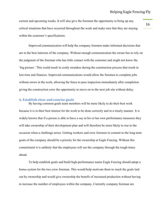 Helping Eagle Fencing Fly
16
current and upcoming weeks. It will also give the foreman the opportunity to bring up any
critical situations that have occurred throughout the week and make sure that they are staying
within the customer’s specifications.
Improved communication will help the company foremen make informed decisions that
are in the best interests of the company. Without enough communication the owner has to rely on
the judgment of the foreman who has little contact with the customer and might not know the
‘big picture.’ This could result in costly mistakes during the construction process that result in
lost time and finances. Improved communications would allow the foremen to complete jobs
without errors in the work, allowing the fence to pass inspection immediately after completion
giving the construction crew the opportunity to move on to the next job site without delay.
6. Establish clear and concise goals
By having common goals team members will be more likely to do their best work
because it is in their best interest for the work to be done correctly and in a timely manner. It is
widely known that if a person is able to have a say in his or her own performance measures they
will take ownership of their development plan and will therefore be more likely to rise to the
occasion when a challenge arises. Getting workers and crew foremen to commit to the long term
goals of the company should be a priority for the ownership at Eagle Fencing. Without this
commitment it is unlikely that the employees will see the company through the tough times
ahead.
To help establish goals and build high-performance teams Eagle Fencing should adopt a
bonus system for the two crew foreman. This would help motivate them to reach the goals laid
out by ownership and would give ownership the benefit of increased production without having
to increase the number of employees within the company. Currently company foreman are
 